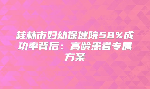 桂林市妇幼保健院58%成功率背后：高龄患者专属方案