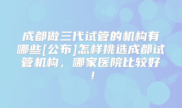 成都做三代试管的机构有哪些[公布]怎样挑选成都试管机构，哪家医院比较好！