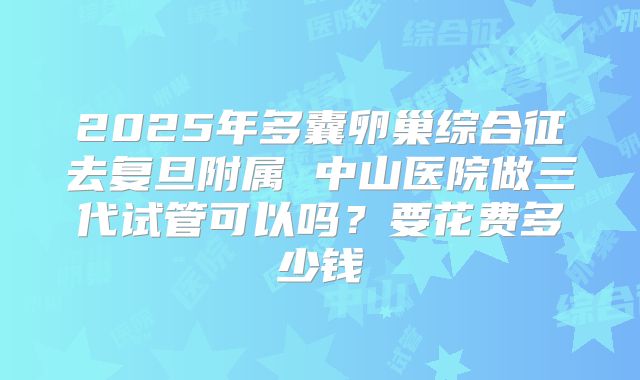 2025年多囊卵巢综合征去复旦附属 中山医院做三代试管可以吗?要花费多少钱