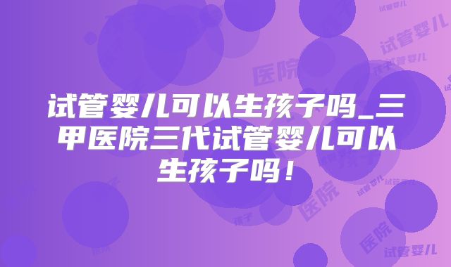 试管婴儿可以生孩子吗_三甲医院三代试管婴儿可以生孩子吗！