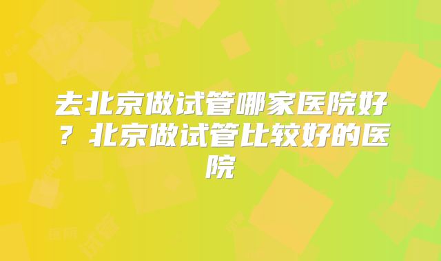 去北京做试管哪家医院好？北京做试管比较好的医院