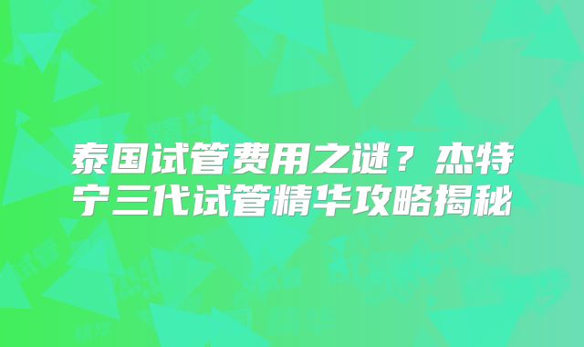 泰国试管费用之谜?杰特宁三代试管精华攻略揭秘