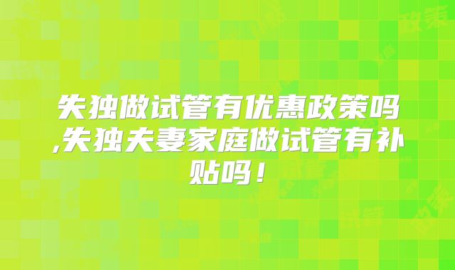 失独做试管有优惠政策吗,失独夫妻家庭做试管有补贴吗！