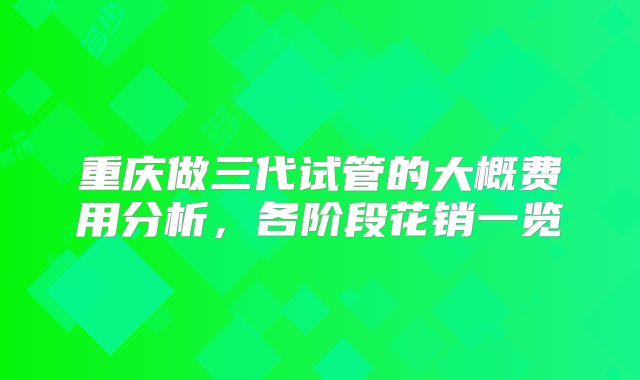 重庆做三代试管的大概费用分析，各阶段花销一览