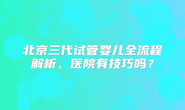 北京三代试管婴儿全流程解析，医院有技巧吗？