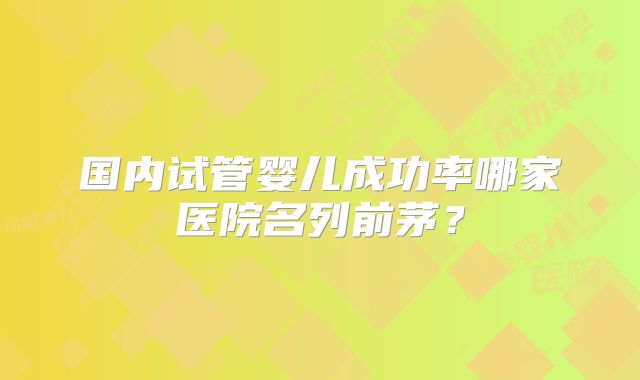 国内试管婴儿成功率哪家医院名列前茅?