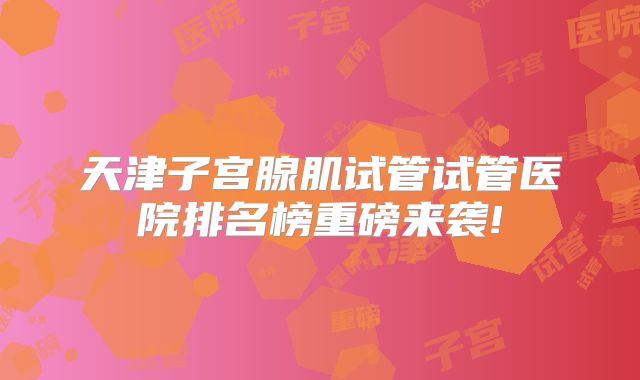 天津子宫腺肌试管试管医院排名榜重磅来袭!