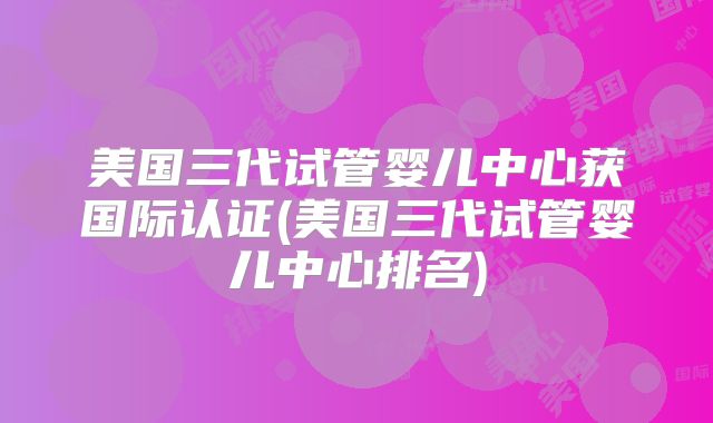 美国三代试管婴儿中心获国际认证(美国三代试管婴儿中心排名)