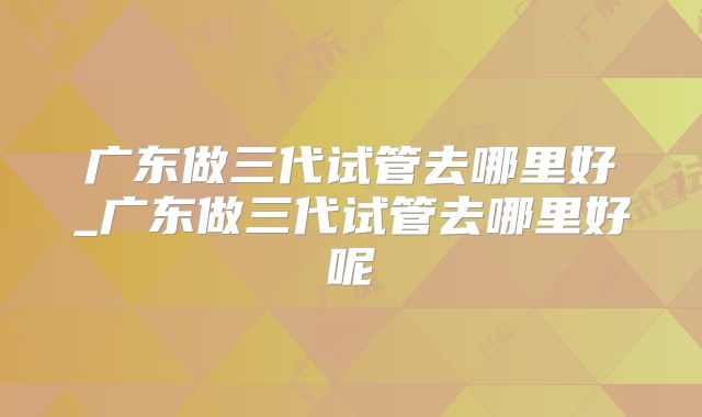 广东做三代试管去哪里好_广东做三代试管去哪里好呢