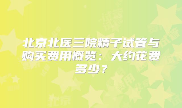 北京北医三院精子试管与购买费用概览：大约花费多少？
