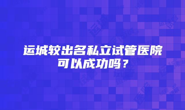 运城较出名私立试管医院可以成功吗?