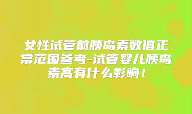 女性试管前胰岛素数值正常范围参考-试管婴儿胰岛素高有什么影响！
