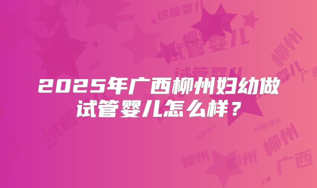 2025年广西柳州妇幼做试管婴儿怎么样？