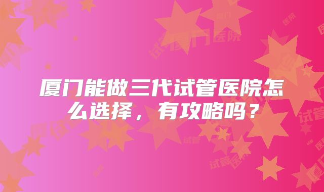 厦门能做三代试管医院怎么选择,有攻略吗?