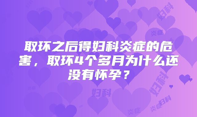 取环之后得妇科炎症的危害，取环4个多月为什么还没有怀孕？
