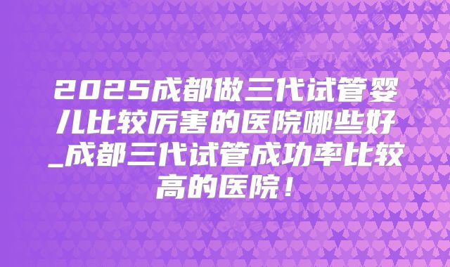 2025成都做三代试管婴儿比较厉害的医院哪些好_成都三代试管成功率比较高的医院！
