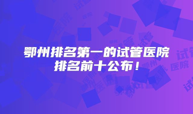 鄂州排名第一的试管医院排名前十公布!