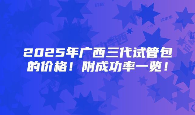 2025年广西三代试管包的价格！附成功率一览！