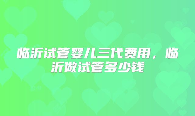 临沂试管婴儿三代费用，临沂做试管多少钱