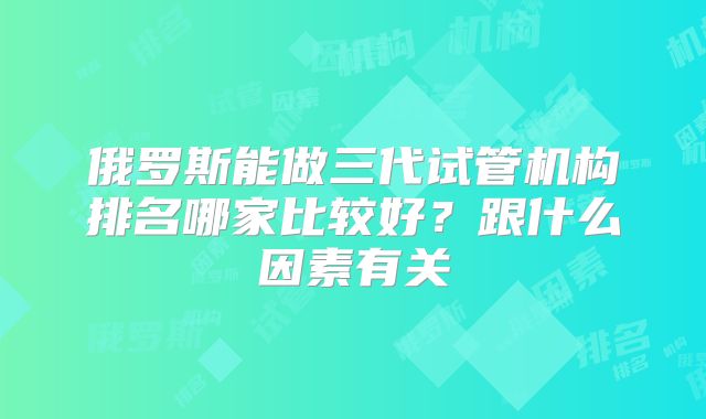 俄罗斯能做三代试管机构排名哪家比较好？跟什么因素有关