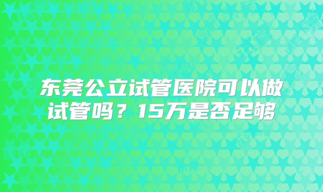 东莞公立试管医院可以做试管吗?15万是否足够