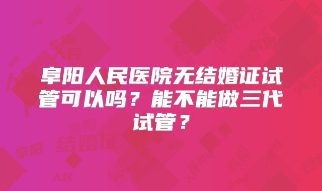 阜阳人民医院无结婚证试管可以吗？能不能做三代试管？