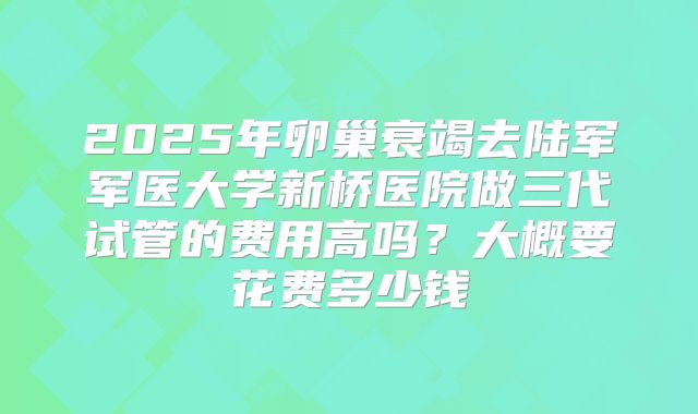 2025年卵巢衰竭去陆军军医大学新桥医院做三代试管的费用高吗？大概要花费多少钱