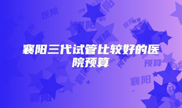 襄阳三代试管比较好的医院预算