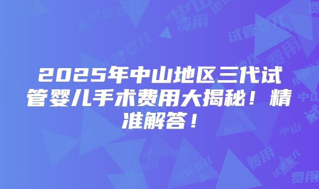 2025年中山地区三代试管婴儿手术费用大揭秘！精准解答！