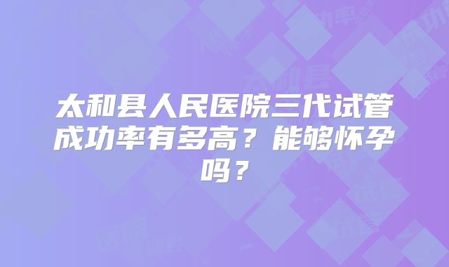 太和县人民医院三代试管成功率有多高？能够怀孕吗？