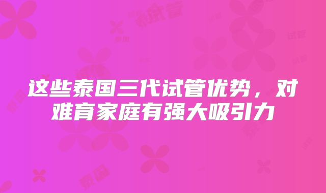 这些泰国三代试管优势,对难育家庭有强大吸引力