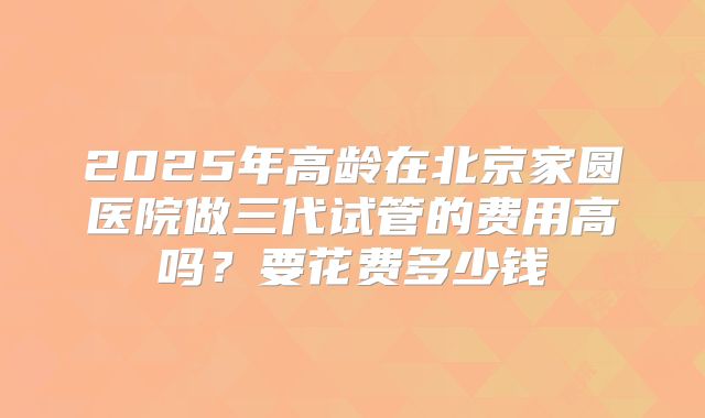 2025年高龄在北京家圆医院做三代试管的费用高吗?要花费多少钱