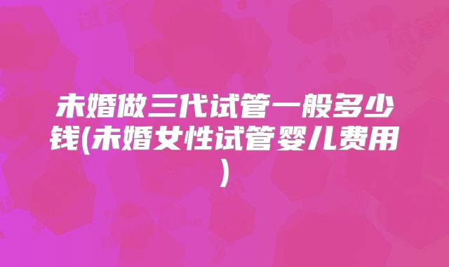 未婚做三代试管一般多少钱(未婚女性试管婴儿费用)