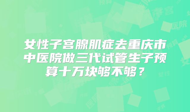 女性子宫腺肌症去重庆市中医院做三代试管生子预算十万块够不够？