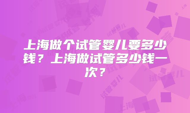 上海做个试管婴儿要多少钱?上海做试管多少钱一次?
