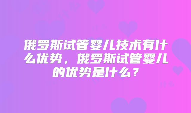 俄罗斯试管婴儿技术有什么优势，俄罗斯试管婴儿的优势是什么？