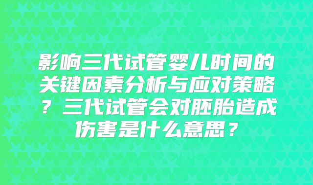 影响三代试管婴儿时间的关键因素分析与应对策略？三代试管会对胚胎造成伤害是什么意思？