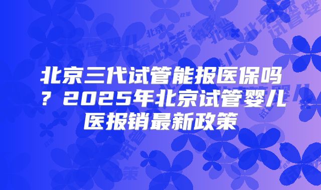 北京三代试管能报医保吗？2025年北京试管婴儿医报销最新政策