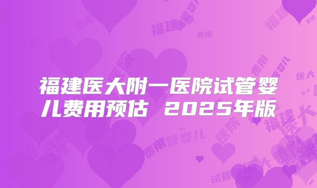 福建医大附一医院试管婴儿费用预估 2025年版
