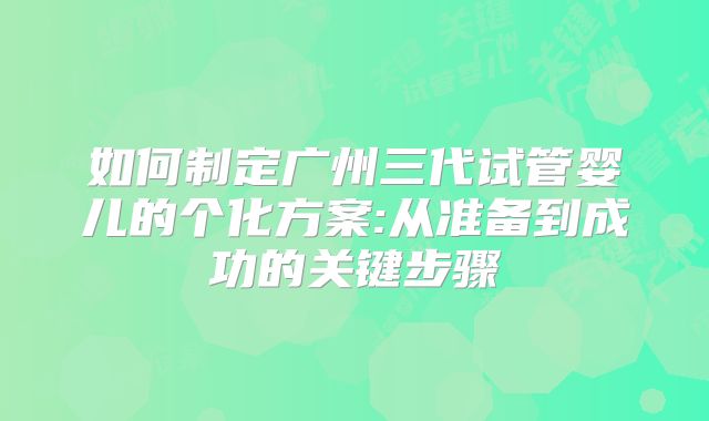 如何制定广州三代试管婴儿的个化方案:从准备到成功的关键步骤