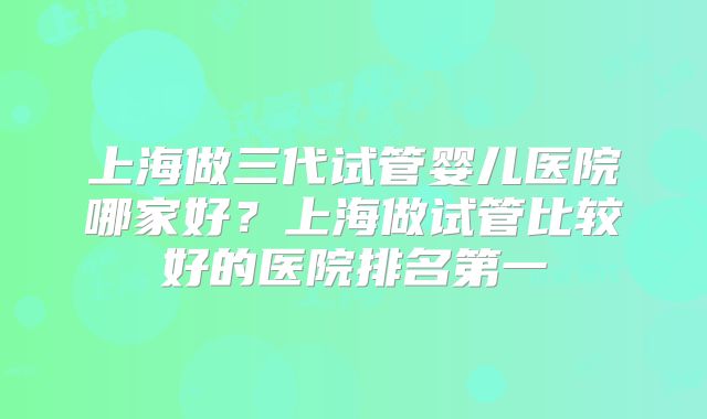 上海做三代试管婴儿医院哪家好？上海做试管比较好的医院排名第一