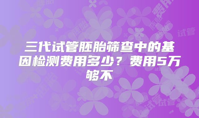 三代试管胚胎筛查中的基因检测费用多少？费用5万够不