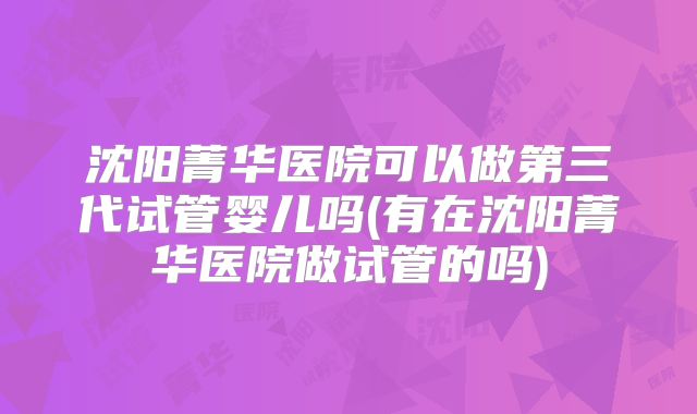 沈阳菁华医院可以做第三代试管婴儿吗(有在沈阳菁华医院做试管的吗)