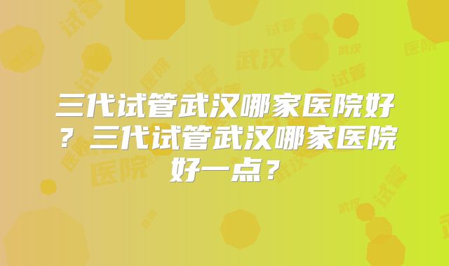 三代试管武汉哪家医院好？三代试管武汉哪家医院好一点？