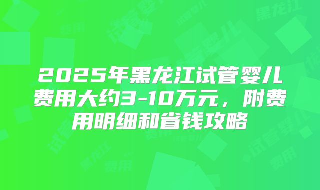 2025年黑龙江试管婴儿费用大约3-10万元，附费用明细和省钱攻略