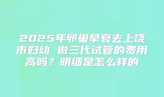 2025年卵巢早衰去上饶市妇幼 做三代试管的费用高吗?明细是怎么样的