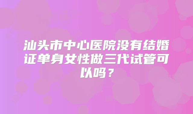 汕头市中心医院没有结婚证单身女性做三代试管可以吗？