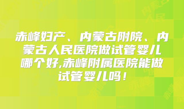 赤峰妇产、内蒙古附院、内蒙古人民医院做试管婴儿哪个好,赤峰附属医院能做试管婴儿吗！
