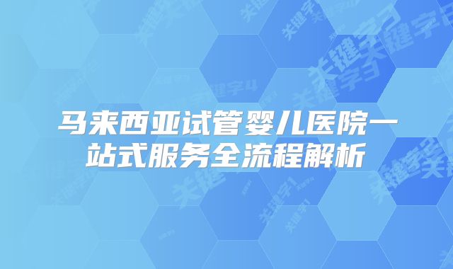 马来西亚试管婴儿医院一站式服务全流程解析