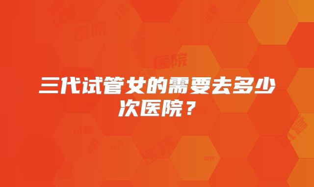 三代试管女的需要去多少次医院?